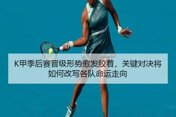 K甲季后赛晋级形势愈发胶着，关键对决将如何改写各队命运走向