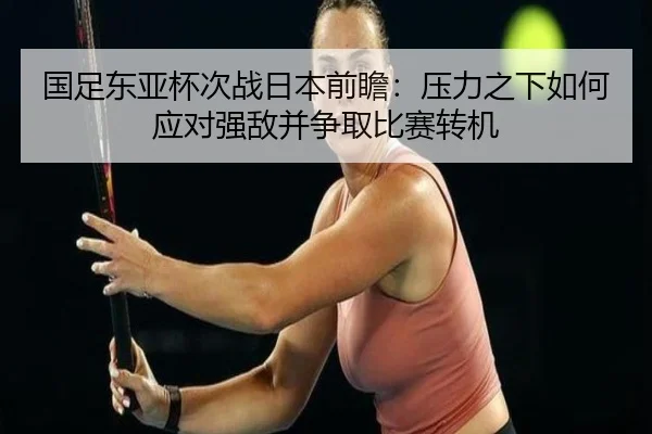 国足东亚杯次战日本前瞻：压力之下如何应对强敌并争取比赛转机